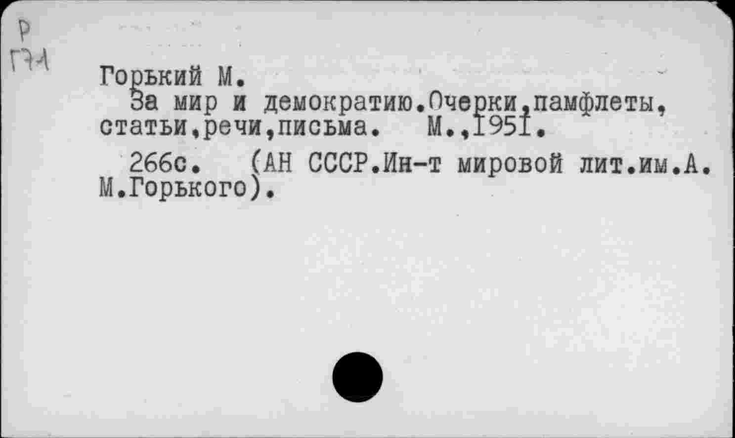 ﻿Горький М.
за мир и демократию.Очерки,памфлеты, статьи,речи,письма. М.,1951.
2ббс. (АН СССР.Ин-т мировой лит.им.А. М.Горького).